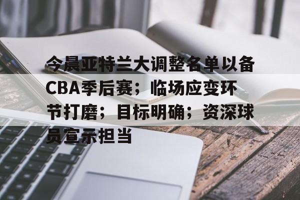 LOL网页版入口-关于今晨亚特兰大调整名单以备CBA季后赛；临场应变环节打磨；目标明确；资深球员宣示担当的信息
